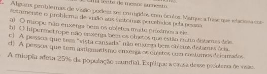 uma lente de ménor aumento. 
A Alguns problemas de visão podem ser corrigidos com óculos. Marque a frase que relaciona cor-
retamente o problema de visão aos sintomas percebidos pela pessoa
a) O miope não enxerga bem os objetos muito próximos a ele.
b) O hipermetrope não enxerga bem os objetos que estão muito distantes dele.
c) A pessoa que tem "vista cansada" não enxerga bem objetos distantes dela.
d) A pessoa que tem astigmatismo enxerga os objetos com contornos deformados.
A miopia afeta 25% da população mundial. Explique a causa desse problema de visão.