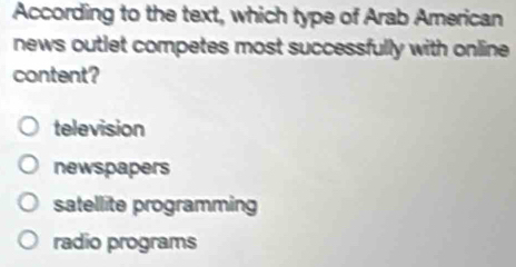 According to the text, which type of Arab American
news outlet competes most successfully with online 
content?
television
newspapers
satellite programming
radio programs