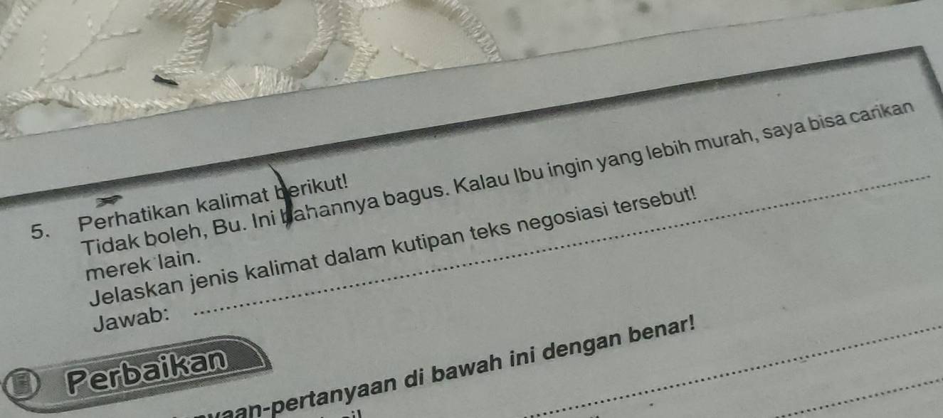 Tidak boleh, Bu. Ini bahannya bagus. Kalau Ibu ingin yang lebih murah, saya bisa carikan 
5. Perhatikan kalimat berikut! 
Jelaskan jenis kalimat dalam kutipan teks negosiasi tersebut 
merek lain. 
Jawab: 
Perbaikan 
aan-pertanyaan di bawah ini dengan benar!_