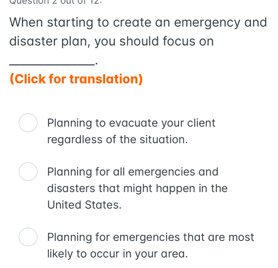 Questc
When starting to create an emergency and
disaster plan, you should focus on
_·
(Click for translation)
Planning to evacuate your client
regardless of the situation.
Planning for all emergencies and
disasters that might happen in the
United States.
Planning for emergencies that are most
likely to occur in your area.