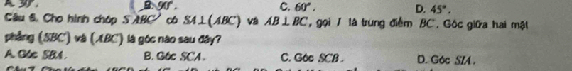 B 90°.
C. 60°, D. 45°. 
Câu 6 Cho hình chóp S ABC ' có SA ⊥(ABC) và AB⊥ BC , gọi / là trung điểm BC. Gộc giữa hai mặt
phẳng (SBC) và (ABC) là góc nào sau đây?
A. G6c SBA. B. G6c SCA. C. Goc SCB. D. G6c SIA .