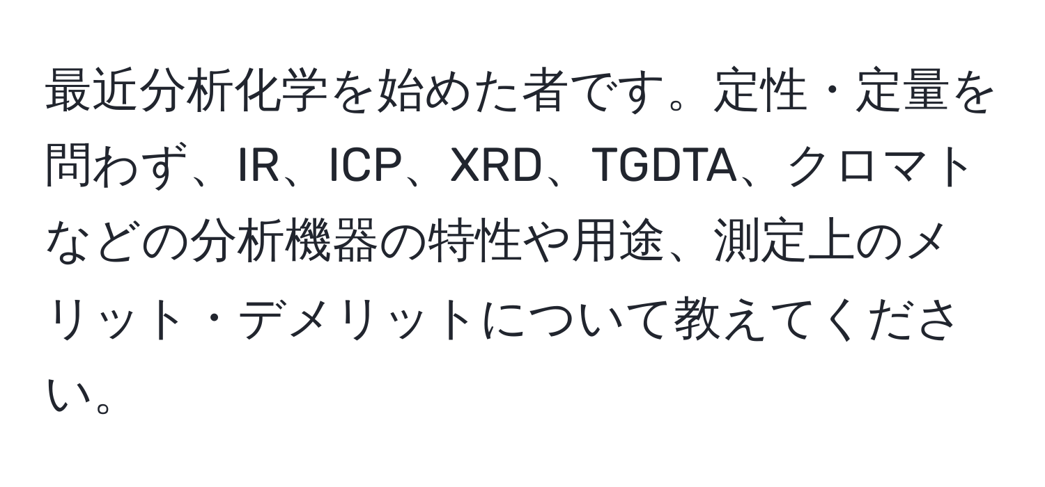 最近分析化学を始めた者です。定性・定量を問わず、IR、ICP、XRD、TGDTA、クロマトなどの分析機器の特性や用途、測定上のメリット・デメリットについて教えてください。