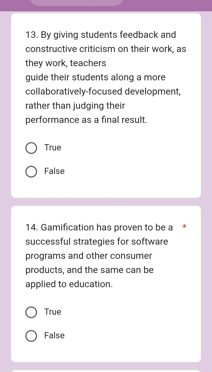 By giving students feedback and
constructive criticism on their work, as
they work, teachers
guide their students along a more
collaboratively-focused development,
rather than judging their
performance as a final result.
True
False
14. Gamification has proven to be a *
successful strategies for software
programs and other consumer
products, and the same can be
applied to education.
True
False