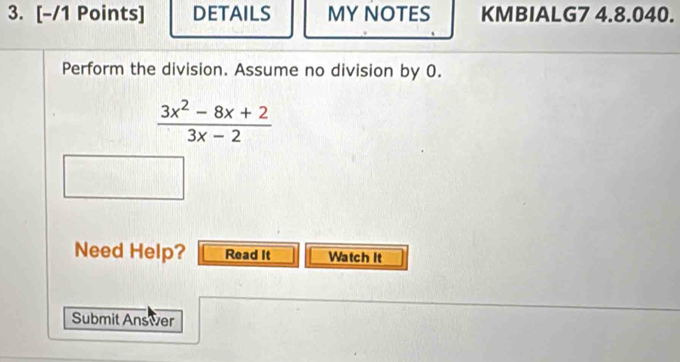 DETAILS MY NOTES KMBIALG7 4.8.040. 
Perform the division. Assume no division by 0.
 (3x^2-8x+2)/3x-2 
Need Help? Read It Watch It 
Submit Answer