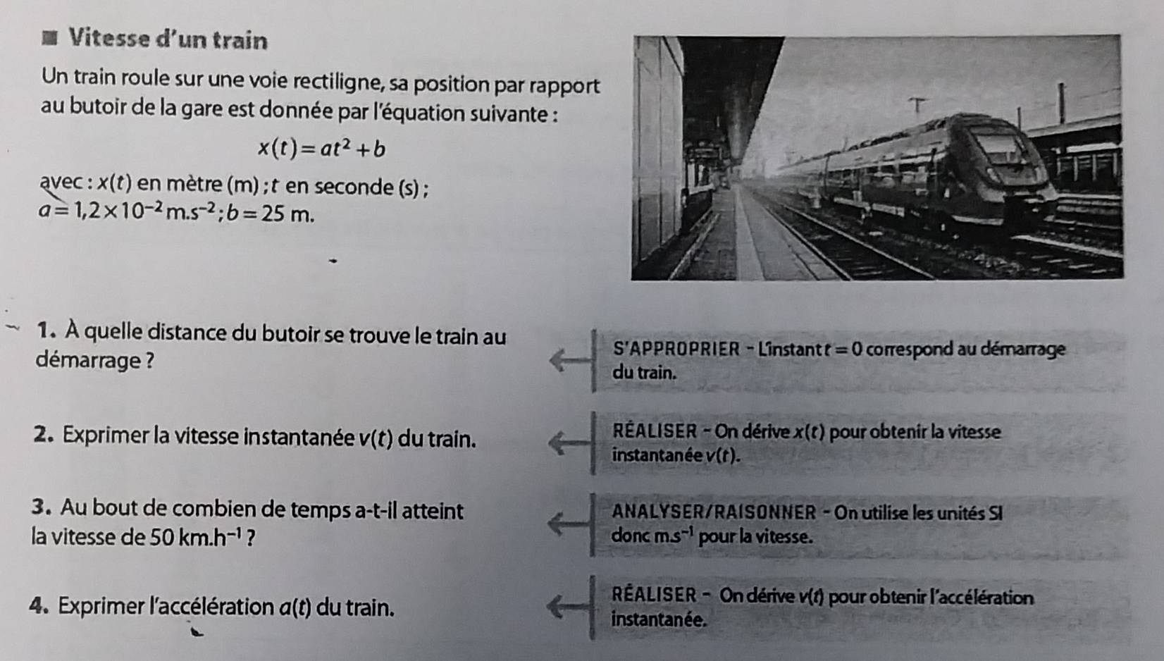 Vitesse d’un train 
Un train roule sur une voie rectiligne, sa position par rappor 
au butoir de la gare est donnée par l'équation suivante :
x(t)=at^2+b
avec : x(t) en mètre (m); t en seconde (s) ;
a=1,2* 10^(-2)m.s^(-2); b=25m. 
1. A quelle distance du butoir se trouve le train au
S' APPROPRIER - Linstant t=0 correspond au démarrage 
démarrage ? du train. 
* RÉALISER - On dérive x(t)
2. Exprimer la vitesse instantanée v(t) du train. pour obtenir la vitesse 
instantanée v(t). 
3. Au bout de combien de temps a-t-il atteint * ANALYSER/RAISONNER - On utilise les unités SI 
la vitesse de 50km.h^(-1) ? donc ms^(-1) pour la vitesse. 
RÉALISER - On dérive v(t) pour obtenir l'accélération 
4. Exprimer l'accélération α(t) du train. instantanée.