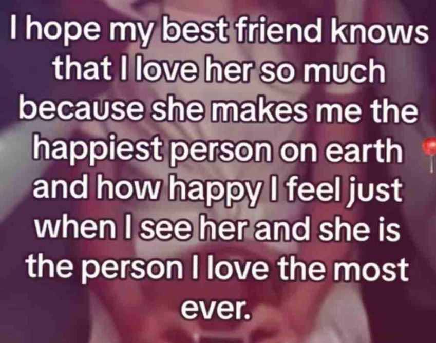 hope my best friend knows 
that I love her so much 
because she makes me the 
happiest person on earth 
and how happy I feel just 
when I see her and she is 
the person I love the most 
ever.