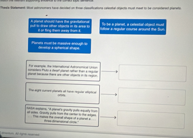 poh the reevent supponting evidence to the comect toplc sentnce 
Theels Statement: Most astronomers have decided on three classifications celestial objects must meet to be considered planets. 
A planet should have the gravitational To be a planet, a celestial object must 
pull to draw other objects in its area to follow a regular course around the Sun. 
it or fling them away from it. 
Planets must be massive enough to 
develop a spherical shape. 
For example, the International Astronomical Union 
considers Pluto a dwarf planet rather than a regular 
planet because there are other objects in its region. 
The eight current planets all have regular elliptical 
orbits. 
NASA explains, "A planet's gravity pulls equally from 
all sides. Gravity pulls from the center to the edges. 
. . . This makes the overall shape of a planet a . . . 
three-dimensional circle." 
dmentum. All rights reserved
