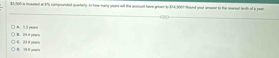 $3,500 is invested at 6% compounded quarterly. In how many years will the account have grown to $14,500? Round your answer to the nearest tenth of a year.
A. 1.3 years
B. 24.4 years
C. 23 9 years
D. 19.6 years