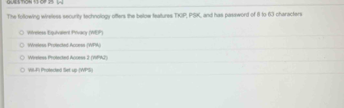 OF 25 
The following wireless security technology offers the bellow features TKIP, PSK, and has password of 8 to 63 characters 
Wireless Equivalen! Privacy (WEP) 
Wireless Protected Access (WPA) 
Wireless Protected Access 2 (WPAZ) 
Wi-FI Protected Set up (WPS)