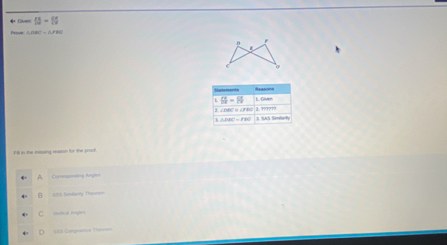 ◆ Given:  FE/DE = CE/CE 
Prove △ DEC=△ FEO
Fill in the missing reason for the proof.
A Corresponding Angles
B SSS Similarty Theorem
C Vertical Angles
Cangruence Thennem