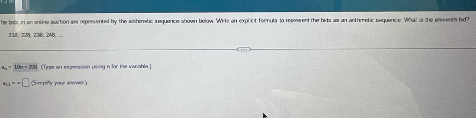 he bids in an online auction are represented by the arithmetic sequence shown below. Write an explicit formula to represent the bids as an arithmetic sequence. What is the eleventh bid?
218, 228, 238, 248, ...
a_n=10n+208 (Type an expression using n for the variable.)
a_11==□ (Simplify your answer.)