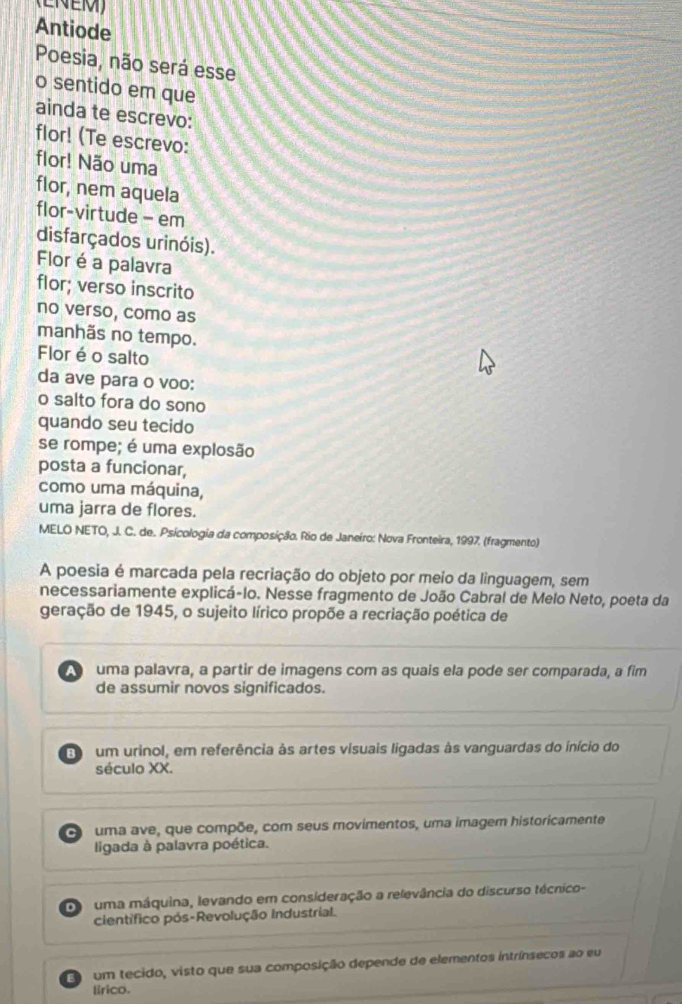 Antiode
Poesia, não será esse
o sentido em que
ainda te escrevo:
flor! (Te escrevo:
flor! Não uma
flor, nem aquela
flor-virtude - em
disfarçados urinóis).
Flor é a palavra
flor; verso inscrito
no verso, como as
manhãs no tempo.
Flor é o salto
da ave para o voo:
o salto fora do sono
quando seu tecido
se rompe; é uma explosão
posta a funcionar,
como uma máquina,
uma jarra de flores.
MELO NETO, J. C. de. Psicologia da composição. Rio de Janeiro: Nova Fronteira, 1997. (fragmento)
A poesia é marcada pela recriação do objeto por meio da linguagem, sem
necessariamente explicá-lo. Nesse fragmento de João Cabral de Melo Neto, poeta da
geração de 1945, o sujeito lírico propõe a recriação poética de
uma palavra, a partir de imagens com as quais ela pode ser comparada, a fim
de assumir novos significados.
um urinol, em referência às artes visuais ligadas às vanguardas do início do
século XX.
O uma ave, que compõe, com seus movimentos, uma imagem historicamente
ligada à palavra poética.
a uma máquina, levando em consideração a relevância do discurso técnico-
científico pós-Revolução Industrial.
Eo c um tecido, visto que sua composição depende de elementos intrínsecos ao eu
lirico.