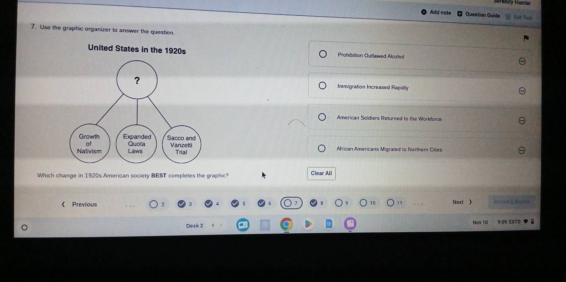 Serenity Hunter
Add note Question Guide Exit Test
7. Use the graphic organizer to answer the question.
United States in the 1920s Prohibition Outlawed Alcohol
Immigration Increased Rapidly
American Soldiers Returned to the Workforce
African Americans Migrated to Northern Cities
Which change in 1920s American society BEST completes the graphic?
Clear All
《 Previous 2 3 Next > Revsew a Subnal
10 11
Nov 10
Desk 2 9:09 EXTD
-