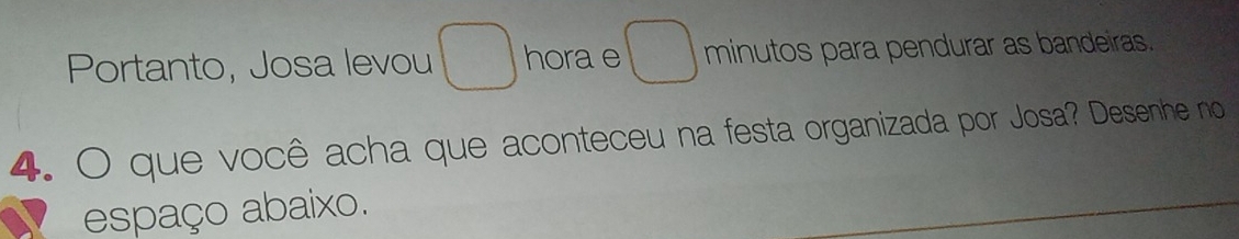 Portanto, Josa levou ) hora e □ minutos para pendurar as bandeiras. 
4. O que você acha que aconteceu na festa organizada por Josa? Desenhe no 
espaço abaixo.