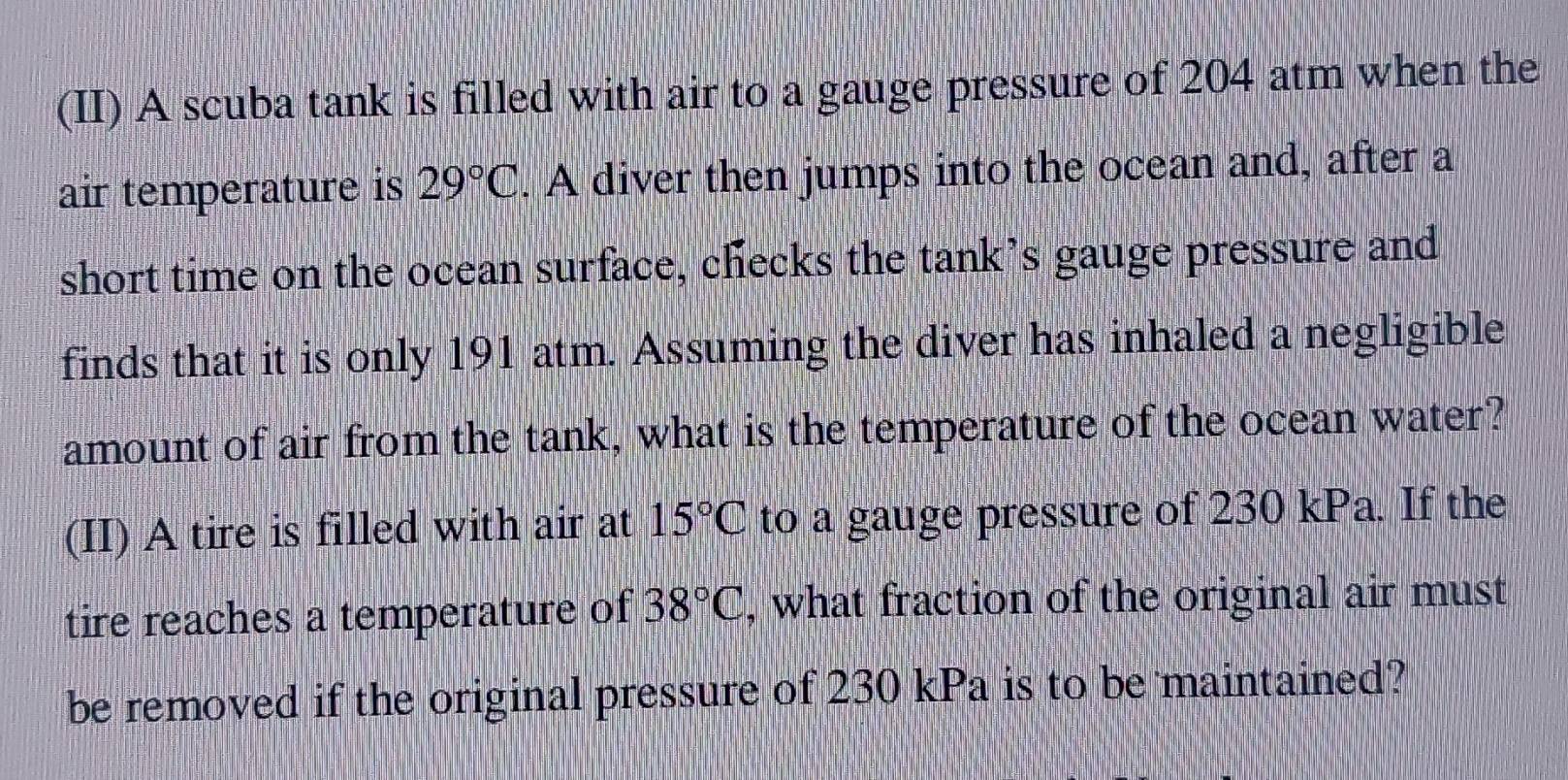 (II) A scuba tank is filled with air to a gauge pressure of 204 atm when the 
air temperature is 29°C. A diver then jumps into the ocean and, after a 
short time on the ocean surface, checks the tank’s gauge pressure and 
finds that it is only 191 atm. Assuming the diver has inhaled a negligible 
amount of air from the tank, what is the temperature of the ocean water? 
(II) A tire is filled with air at 15°C to a gauge pressure of 230 kPa. If the 
tire reaches a temperature of 38°C , what fraction of the original air must 
be removed if the original pressure of 230 kPa is to be maintained?