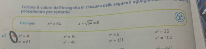 Calcola il valore dell’incognita in ciascuna delle seguenti uguag¹á 
procedendo per tentativi. 
Esempio x^2=64 x=sqrt(64)=8
x^2=25
4 x^2=4
x^2=16
x^2=9
x^2=100
x^2=81
x^2=49
x^2=121
x^2-441