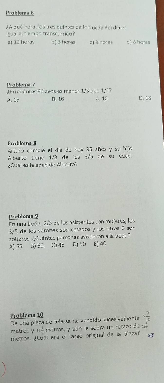 Problema 6
¿A qué hora, los tres quintos de lo queda del día es
igual al tiempo transcurrido?
a) 10 horas b) 6 horas c) 9 horas d) 8 horas
Problema 7
¿En cuántos 96 avos es menor 1/3 que 1/2?
A. 15 B. 16 C. 10 D. 18
Problema 8
Arturo cumple el día de hoy 95 años y su hijo
Alberto tiene 1/3 de los 3/5 de su edad.
¿Cuál es la edad de Alberto?
Problema 9
En una boda, 2/3 de los asistentes son mujeres, los
3/5 de los varones son casados y los otros 6 son
solteros. ¿Cuántas personas asistieron a la boda?
A) 55 B) 60 C) 45 D) 50 E) 40
Problema 10
De una pieza de tela se ha vendido sucesivamente 8 9/10 
metros y 12 1/2 metr os, y aún le sobra un retazo de 25 3/5 
metros. ¿Cual era el largo original de la pieza? uf7