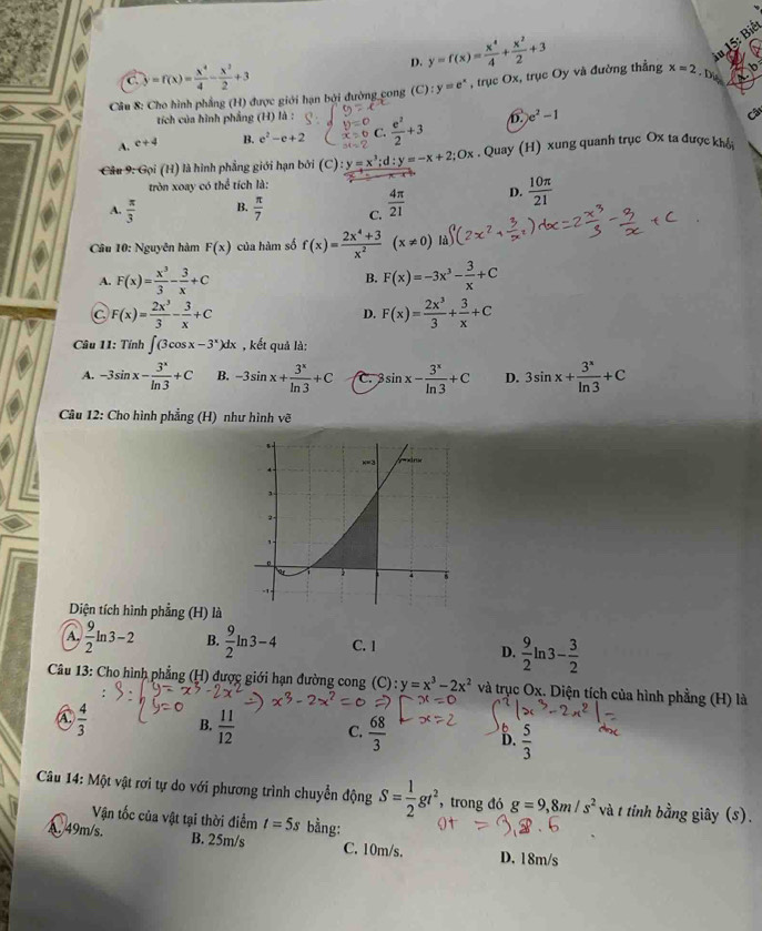 D. y=f(x)= x^4/4 + x^2/2 +3
15: Biết
C. y=f(x)= x^4/4 - x^2/2 +3
Câu 8: Cho hình phẳng (H) được giới hạn bởi đường cong (C):y=e^x , trục Ox, trục Oy và đường thẳng x=2 D  
tích của hình phẳng (H) là :
A. c+4 B. e^2-e+2 C.  1/7 +3 D. e^2-1
Câu
Câu 9: Gọi (H) là hình phẳng giới hạn bởi (C) y=x^3;d:y=-x+2;Ox. Quay (H) xung quanh trục Ox ta được khê
tròn xoay có thể tích là:
A.  π /3  B.  π /7  C.  4π /21  D.  10π /21 
Câu 10: Nguyên hàm F(x) của hàm số f(x)= (2x^4+3)/x^2 (x!= 0) là)
A. F(x)= x^3/3 - 3/x +C F(x)=-3x^3- 3/x +C
B.
C F(x)= 2x^3/3 - 3/x +C
D. F(x)= 2x^3/3 + 3/x +C
Câu 11: Tính ∈t (3cos x-3^x)dx , kết quả là:
A. -3sin x- 3^x/ln 3 +C B. -3sin x+ 3^x/ln 3 +C C. 3sin x- 3^x/ln 3 +C D. 3sin x+ 3^x/ln 3 +C
Cu 12: Cho hình phẳng (H) như hình vẽ
Diện tích hình phẳng (H) là
A.  9/2 ln 3-2 B.  9/2 ln 3-4 C. 1 D.  9/2 ln 3- 3/2 
Câu 13: Cho hình phẳng (H) được giới hạn đường cong (C) : y=x^3-2x^2 và trục Ox. Diện tích của hình phẳng (H) là
C  4/3  B.  11/12  C.  68/3  D.  5/3 
Câu 14: Một vật rơi tự do với phương trình chuyển động S= 1/2 gt^2 , trong đó g=9,8m/s^2 và t tính bằng giây (s).
Vận tốc của vật tại thời điểm t=5s bằng:
A. 49m/s. B. 25m/s C. 10m/s. D. 18m/s