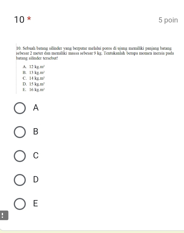 10 * 5 poin
10. Sebuah batang silinder yang berputar melalui poros di ujung memiliki panjang batang
sebesar 2 meter dan memiliki massa sebesar 9 kg. Tentukanlah berapa momen inersia pada
batang silinder tersebut!
A. 12kg.m^2
B. 13kg.m^2
C. 14kg.m^2
D. 15kg.m^2
E. 16kg.m^2
A
B
C
D
E
!