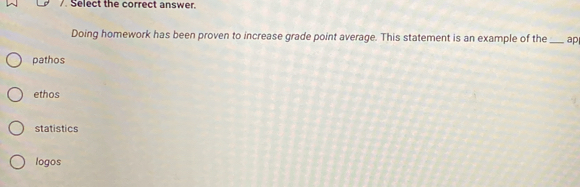 Select the correct answer.
Doing homework has been proven to increase grade point average. This statement is an example of the _ap
pathos
ethos
statistics
logos