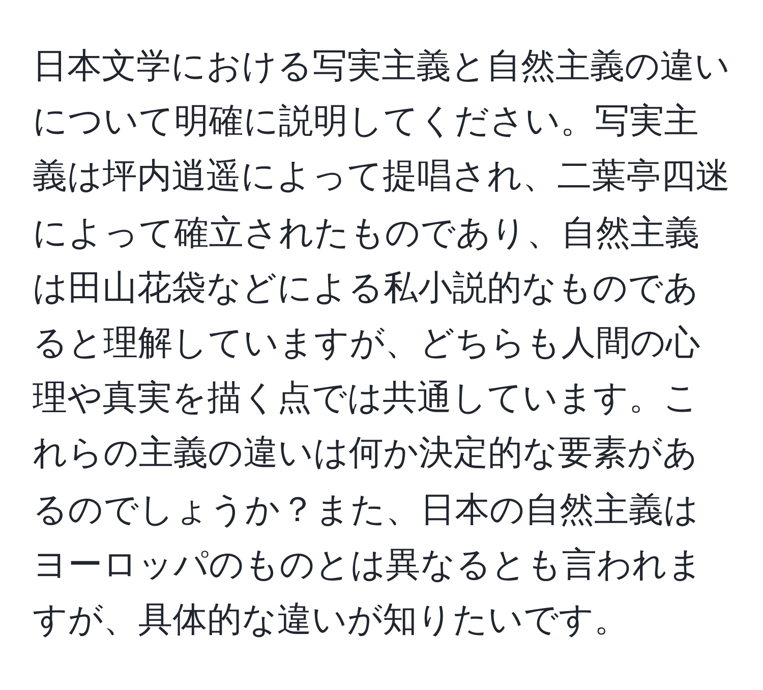 日本文学における写実主義と自然主義の違いについて明確に説明してください。写実主義は坪内逍遥によって提唱され、二葉亭四迷によって確立されたものであり、自然主義は田山花袋などによる私小説的なものであると理解していますが、どちらも人間の心理や真実を描く点では共通しています。これらの主義の違いは何か決定的な要素があるのでしょうか？また、日本の自然主義はヨーロッパのものとは異なるとも言われますが、具体的な違いが知りたいです。