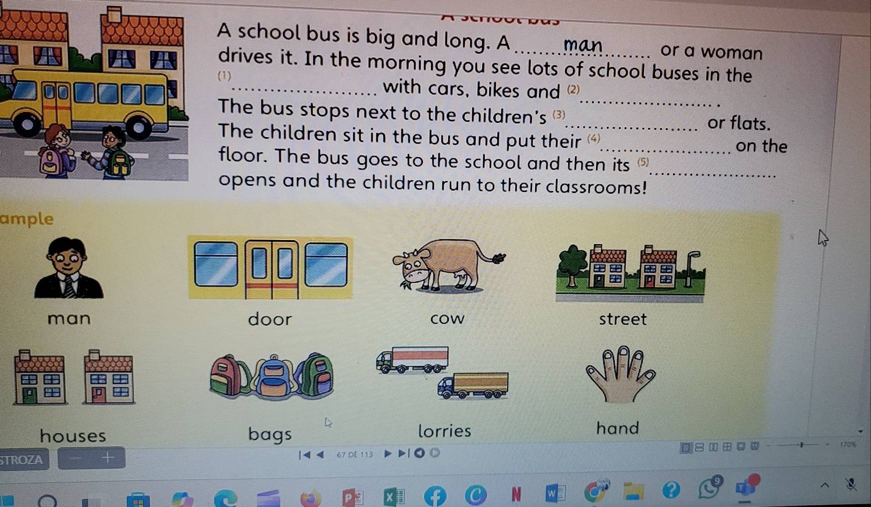 A school bus is big and long. A _man or a woman
drives it. In the morning you see lots of school buses in the
_
_with cars, bikes and 
The bus stops next to the children's ③_ or flats.
The children sit in the bus and put their _
on the
_
floor. The bus goes to the school and then its⑤
opens and the children run to their classrooms!
ample
man door cow street
houses bags
lorries hand
170%
STROZA