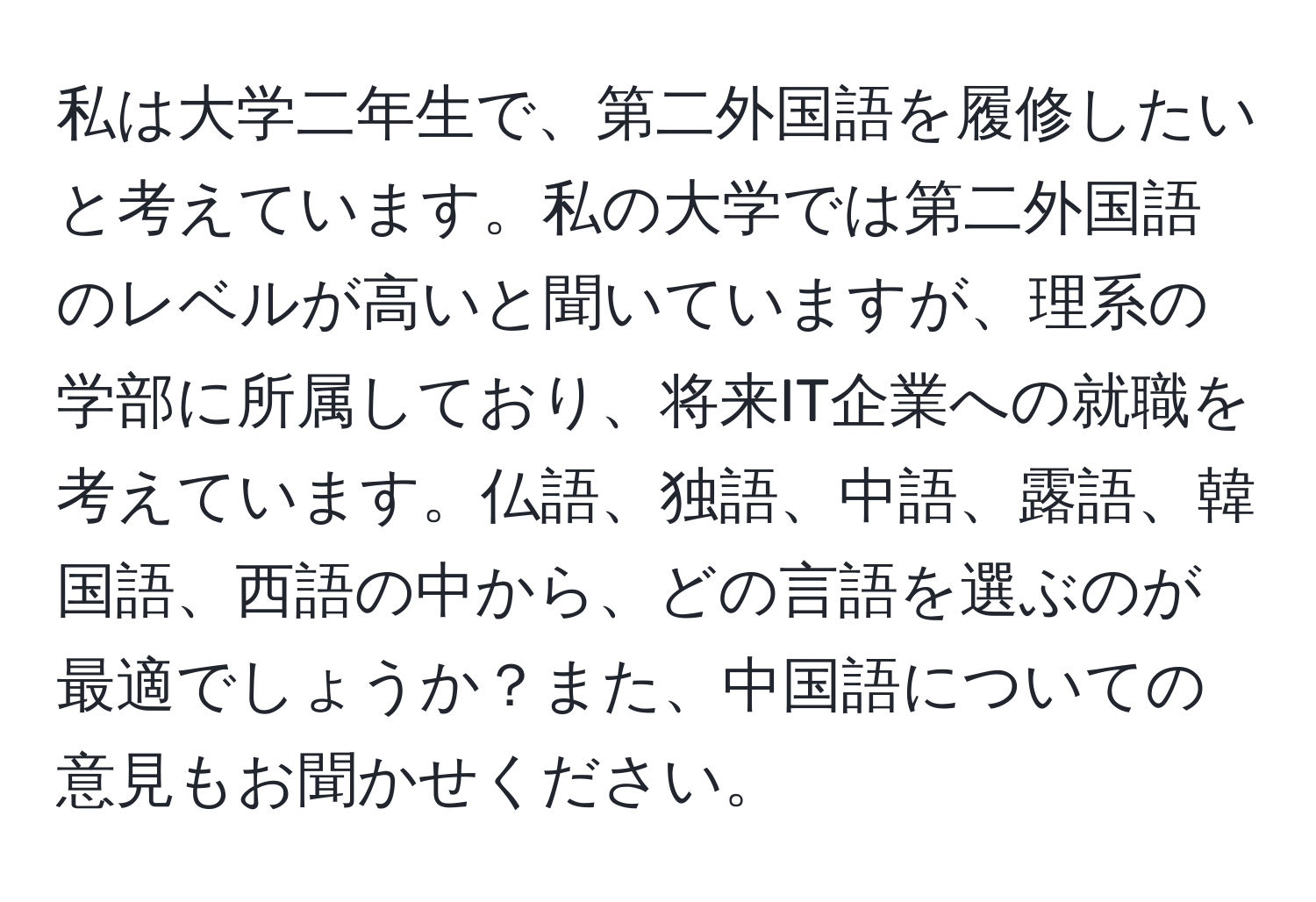 私は大学二年生で、第二外国語を履修したいと考えています。私の大学では第二外国語のレベルが高いと聞いていますが、理系の学部に所属しており、将来IT企業への就職を考えています。仏語、独語、中語、露語、韓国語、西語の中から、どの言語を選ぶのが最適でしょうか？また、中国語についての意見もお聞かせください。