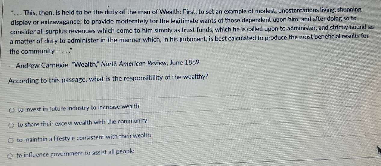 This, then, is held to be the duty of the man of Wealth: First, to set an example of modest, unostentatious living, shunning.
display or extravagance; to provide moderately for the legitimate wants of those dependent upon him; and after doing so to
consider all surplus revenues which come to him simply as trust funds, which he is called upon to administer, and strictly bound as
a matter of duty to administer in the manner which, in his judgment, is best calculated to produce the most beneficial results for
the community— . . ."
— Andrew Carnegie, "Wealth," North American Review, June 1889
According to this passage, what is the responsibility of the wealthy?
to invest in future industry to increase wealth
to share their excess wealth with the community
to maintain a lifestyle consistent with their wealth
to influence government to assist all people