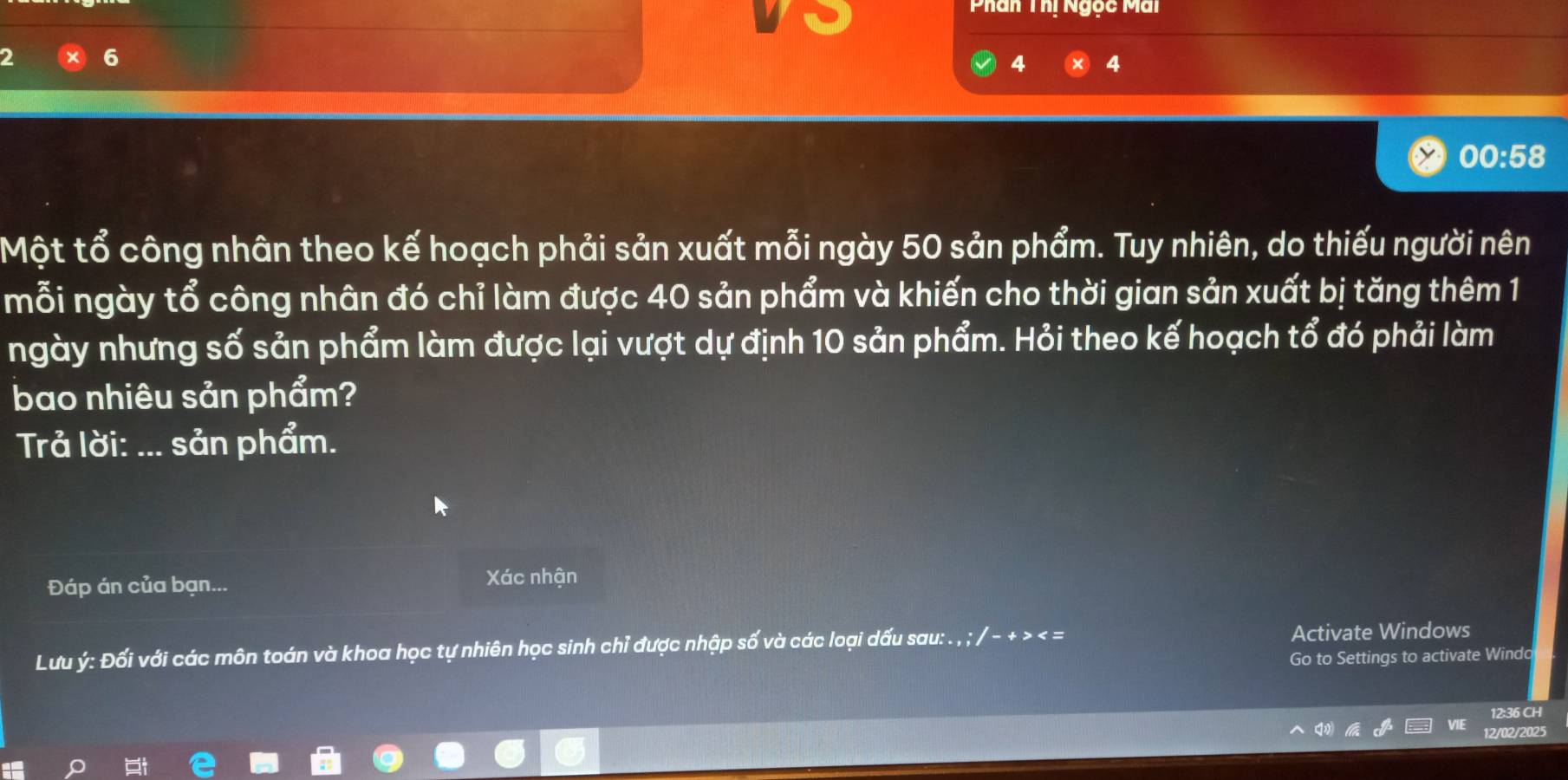 Phân Thị Ngọc Mai
2 6
4 4
00:58
Một tổ công nhân theo kế hoạch phải sản xuất mỗi ngày 50 sản phẩm. Tuy nhiên, do thiếu người nên 
mỗi ngày tổ công nhân đó chỉ làm được 40 sản phẩm và khiến cho thời gian sản xuất bị tăng thêm 1
ngày nhưng số sản phẩm làm được lại vượt dự định 10 sản phẩm. Hỏi theo kế hoạch tổ đó phải làm 
bao nhiêu sản phẩm? 
Trả lời: a_ sản phẩm. 
Đáp án của bạn... Xác nhận 
Lưu ý : Đối với các môn toán và khoa học tự nhiên học sinh chỉ được nhập số và các loại dấu sau: . , ; / - + >