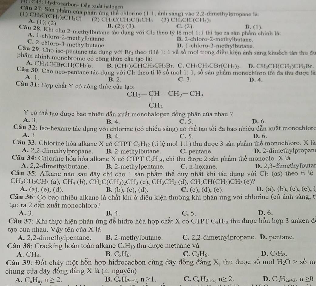 HC45: Hydrocarbon- Dẫn xuất halogen
Câu 27: Sản phẩm của phản ứng thể chlorine (1:1 , ảnh sáng) vào 2,2-đimethylpropane là:
(1) CH_3C(CH_3)_2CH_2Cl (2) CH_3C(CH_2Cl)_2CH_3 (3) CH_3ClC(CH_3)_3 D. (1).
A. (1); (2)
B. (2);(3). C. (2).
Câu 28: Khi cho 2-methylbutane tác dụng với Cl_2 theo tỷ lệ mol 1:1 thì tạo ra sản phẩm chính là:
A. 1-chloro-2-methylbutane.
B. 2-chloro-2-methylbutane.
C. 2-chloro-3-methylbutane. D. 1-chloro-3-methylbutane.
Câu 29: Cho iso-pentane tác dụng với Br_2 theo tỉ lệ 1:1 về số mol trong điều kiện ánh sáng khuếch tán thu đu
phẩm chính monobromo có công thức cấu tạo là:
A. CH CHBrCH(CH_3)_2. B. (CH_3)_2CHCH_2CH_2Br. C. CH_3CH_2CBr(CH_3)_2 D. CH_3CH(CH_3)CH_2Br.
Câu 30: Cho neo-pentane tác dụng với Cl_2 theo tỉ lệ số mol 1:1 , số sản phẩm monochloro tối đa thu được là
A. 1. B. 2. C. 3. D. 4.
Câu 31: Hợp chất Y có công thức cấu tạo: CH_3-CH-CH_2-CH_3
CH_3
Y có thể tạo được bao nhiêu dẫn xuất monohalogen đồng phân của nhau ?
A. 3. B. 4. C. 5. D. 6.
Câu 32: Iso-hexane tác dụng với chlorine (có chiếu sáng) có thể tạo tối đa bao nhiêu dẫn xuất monochloro
A. 3. B. 4. C. 5. D. 6.
Câu 33: Chlorine hóa alkane X có (TP) C_5H_12 (tỉi lệ mol 1:1) thu được 3 sản phẩm thế monochloro. X là
A. 2,2-đimethylpropane. B. 2-methylbutane. C. pentane. D. 2-đimethylpropan
Câu 34: Chlorine hóa hóa alkane X có CTPT C_6H_14 , chỉ thu được 2 sản phẩm thế monoclo. X là
A. 2,2-đimethylbutane. B. 2-methylpentane. C. n-hexane. D. 2,3-đimethylbutar
Câu 35: Alkane nào sau đây chỉ cho 1 sản phẩm thế duy nhất khi tác dụng với Cl_2 (as) theo ti lệ
CH_3CH_2CH_3(a),CH_4(b),CH_3C(CH_3)_2CH_3(c),CH_3CH_3 (d),CH_3CH(CH_3)CH_3(e)
A. (a), (e), (d). B. (b), (c), (d). C. (c), (a). , (e). D. (a), (b), (c), (e), (
Câu 36: Có bao nhiêu alkane là chất khí ở điều kiện thường khi phản ứng với chlorine (có ánh sáng, t
tạo ra 2 dẫn xuất monochloro?
A. 3. B. 4. C. 5. D. 6.
* Câu 37: Khi thực hiện phản ứng đề hiđro hóa hợp chất X có CTPT C_5H_12 thu được hỗn hợp 3 anken đe
tạo của nhau. Vậy tên của X là
A. 2,2-đimethylpentane. B. 2-methylbutane. C. 2,2-đimethylpropane. D. pentane.
Câu 38: Cracking hoàn toàn alkane C_4H_10 thu được methane và
A. ^circ E 4
B. C_2H_6. C. C_3H_6. D. C_3H_8.
Câu 39: Đốt cháy một hỗn hợp hiđrocacbon cùng dãy đồng đẳng X, thu được số mol H_2O>shat om
chung của dãy đồng đẳng X là (n: nguyên)
A. C_nH_n,n≥ 2. B. C_nH_2n+2,n≥ 1. C. C_nH_2n-2,n≥ 2. D. C_nH_2n+2,n≥ 0