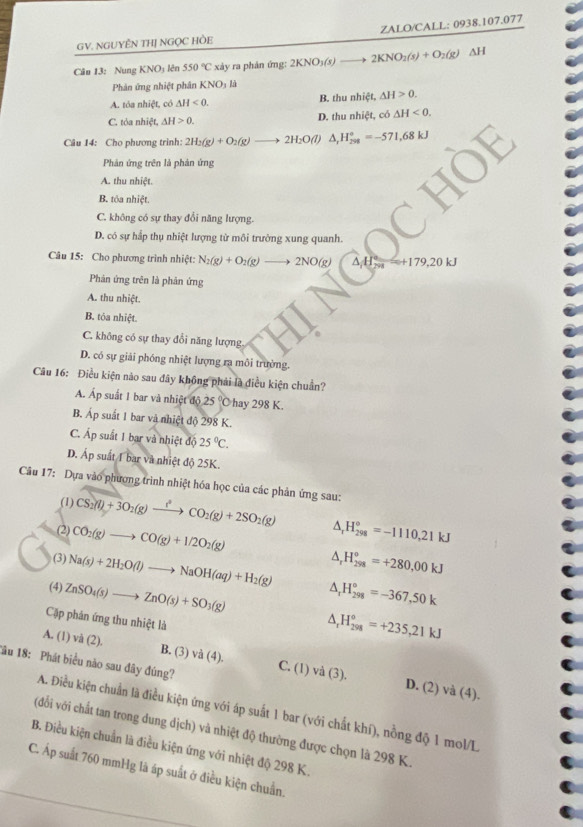 GV. NGUYÊN THJ NGỌC HÒE ZALO/CALL: 0938.107.077
Câu 13: Nung KNO3 lên 550°C xảy ra phản ứng: 2KNO_3(s)to 2KNO_2(s)+O_2(g)Delta H
Phản ứng nhiệt phân KNO_31
A. tóa nhiệt, có △ H<0. B. thu nhiệt, △ H>0.
C. tỏa nhiệt, △ H>0. D. thu nhiệt, có △ H<0.
Câu 14: Cho phương trình: 2H_2(g)+O_2(g)to 2H_2O(l) △ _rH_(298)°=-571,68kJ
Phản ứng trên là phản ứng
A. thu nhiệt.
B. tỏa nhiệt.
C. không có sự thay đổi năng lượng.
D. có sự hầp thụ nhiệt lượng từ môi trường xung quanh.
Câu 15: Cho phương trình nhiệt: N_2(g)+O_2(g)to 2NO(g) △ H_(798)°=+179,20kJ
Phản ứng trên là phản ứng
A. thu nhiệt.
B. tóa nhiệt.
C. không có sự thay đổi năng lượng.
D. có sự giải phóng nhiệt lượng ra môi trường.
Câu 16: Điều kiện nào sau đây không phải là điều kiện chuẩn?
A. Áp suất 1 bar và nhiệt độ 25° hay 298 K.
B. Áp suất 1 bar và nhiệt độ 298 K.
C. Ấp suất 1 bar và nhiệt độ 25°C.
D. Áp suất I bar và nhiệt độ 25K.
Câu 17: Dựa vào phượng trình nhiệt hóa học của các phản ứng sau:
(1) CS_2(l)+3O_2(g)to CO^2CO_2(g)+2SO_2(g) ^ H_(298)°=-1110,21kJ
(2) CO_2(g)to CO(g)+1/2O_2(g) ^ H_(298)^o=+280,00kJ
(3) Na(s)+2H_2O(l)to NaOH(aq)+H_2(g) A
(4) ZnSO_4(s)to ZnO(s)+SO_3(g) H_(298)°=-367,50k
Cặp phân ứng thu nhiệt là
△ _rH_(298)°=+235,21kJ
A. (1) vdot a(2) B. (3) và (4). C. ( )va(3).
1ầu 18: Phát biểu não sau đây đúng?
D. (2) và (4)
A. Điều kiện chuẩn là điều kiện ứng với áp suất 1 bar (với chất khí), nồng độ 1 mol/L
(đối với chất tan trong dung dịch) và nhiệt độ thường được chọn là 298 K.
B. Điều kiện chuẩn là điều kiện ứng với nhiệt độ 298 K.
C. Áp suất 760 mmHg là áp suất ở điều kiện chuẩn.