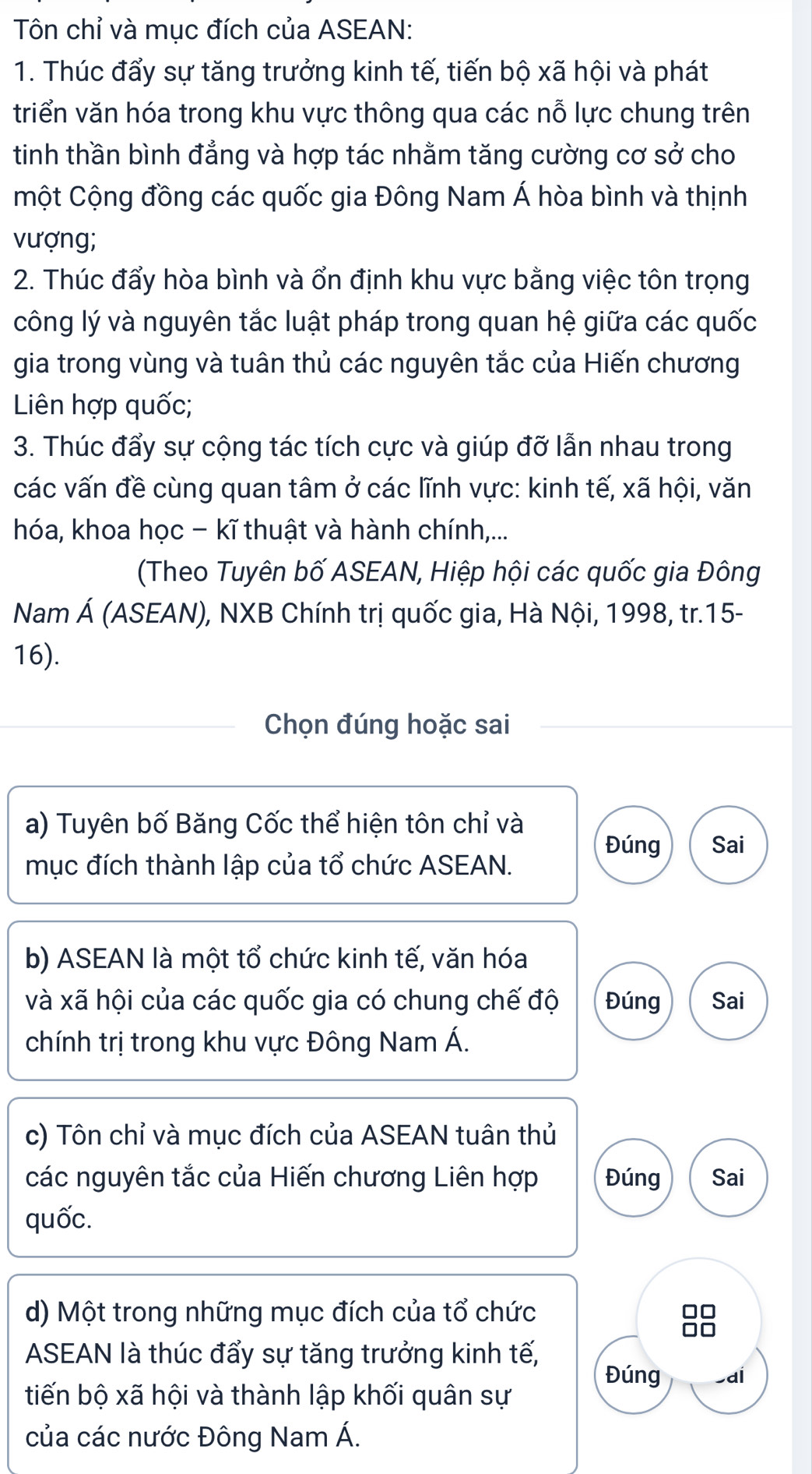 Tôn chỉ và mục đích của ASEAN: 
1. Thúc đẩy sự tăng trưởng kinh tế, tiến bộ xã hội và phát 
triển văn hóa trong khu vực thông qua các nỗ lực chung trên 
tinh thần bình đẳng và hợp tác nhằm tăng cường cơ sở cho 
một Cộng đồng các quốc gia Đông Nam Á hòa bình và thịnh 
vượng; 
2. Thúc đẩy hòa bình và ổn định khu vực bằng việc tôn trọng 
công lý và nguyên tắc luật pháp trong quan hệ giữa các quốc 
gia trong vùng và tuân thủ các nguyên tắc của Hiến chương 
Liên hợp quốc; 
3. Thúc đẩy sự cộng tác tích cực và giúp đỡ lẫn nhau trong 
các vấn đề cùng quan tâm ở các lĩnh vực: kinh tế, xã hội, văn 
hóa, khoa học - kĩ thuật và hành chính,... 
(Theo Tuyên bố ASEAN, Hiệp hội các quốc gia Đông 
Nam Á (ASEAN), NXB Chính trị quốc gia, Hà Nội, 1998, tr.15- 
16). 
Chọn đúng hoặc sai 
a) Tuyên bố Băng Cốc thể hiện tôn chỉ và Đúng Sai 
mục đích thành lập của tổ chức ASEAN. 
b) ASEAN là một tổ chức kinh tế, văn hóa 
và xã hội của các quốc gia có chung chế độ Đúng Sai 
chính trị trong khu vực Đông Nam Á. 
c) Tôn chỉ và mục đích của ASEAN tuân thủ 
các nguyên tắc của Hiến chương Liên hợp Đúng Sai 
quốc. 
d) Một trong những mục đích của tổ chức 
ASEAN là thúc đẩy sự tăng trưởng kinh tế, 
Đúng 
tiến bộ xã hội và thành lập khối quân sự -aí 
của các nước Đông Nam Á.