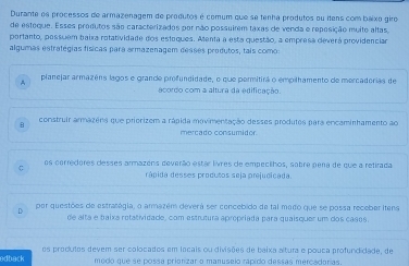 Durante os processos de armazenagem de produtos é comum que se tenha produtos ou itens com baixo giro
de esteque. Esses produtos são caracterizados por não possuirem taxas de venda e reposição muito altas,
portanto, passuem baixa rotatividade dos estaques. Atenta a esta questão, a empresa deverá providenciar
algumas estratégias físicas para armazenagem desses predutos, tais como:
planejar armazéns lagos e grance profundidade, o que permitirá o empilhamento de mercaderias de
acordo com a altura da edificação.
construir armazéns que priorizem a rápida movimentação desses produtos para encaminhamento ao
mercado consumidor.
os cerredores desses armazéns deverão estar livres de empecilhos, sobre pena de que a refirada
rápida desses produtos seja prejucicada.
D por questões de estralégia, o armazém deverá ser concebido de tal mado que se possa receber itens
de altá e baixa retatividade, com estrutura apropriada para quaisquer um dos casos.
edback os produtos devem ser calocados em lacais ou divisões de baixa altura e pouca profundidade, de
medo que se possa prionizar o manuseio rapido dessas mercadorias.