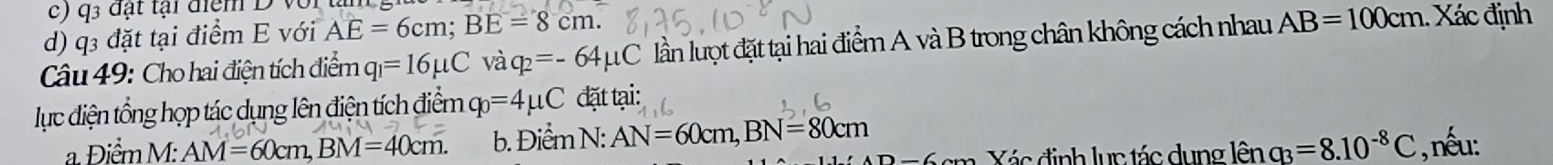 c) q 3 đạt tại điệm D với
d) q3 đặt tại điểm E với AE=6cm; BE=8cm. 
Câu 49: Cho hai điện tích điểm q_1=16mu C và q_2=-64mu C lần lượt đặt tại hai điểm A và B trong chân không cách nhau AB=100cm Xác định
lục điện tổng họp tác dụng lên điện tích điểm ở q_0=4mu C đặt tại:
a. Điểm M : AM=60cm, BM=40cm. b. Điểm N: AN=60cm, BN=80cm , nếu:
)-6 Vác định lục tác dụng lhat enq_3=8.10^(-8)C