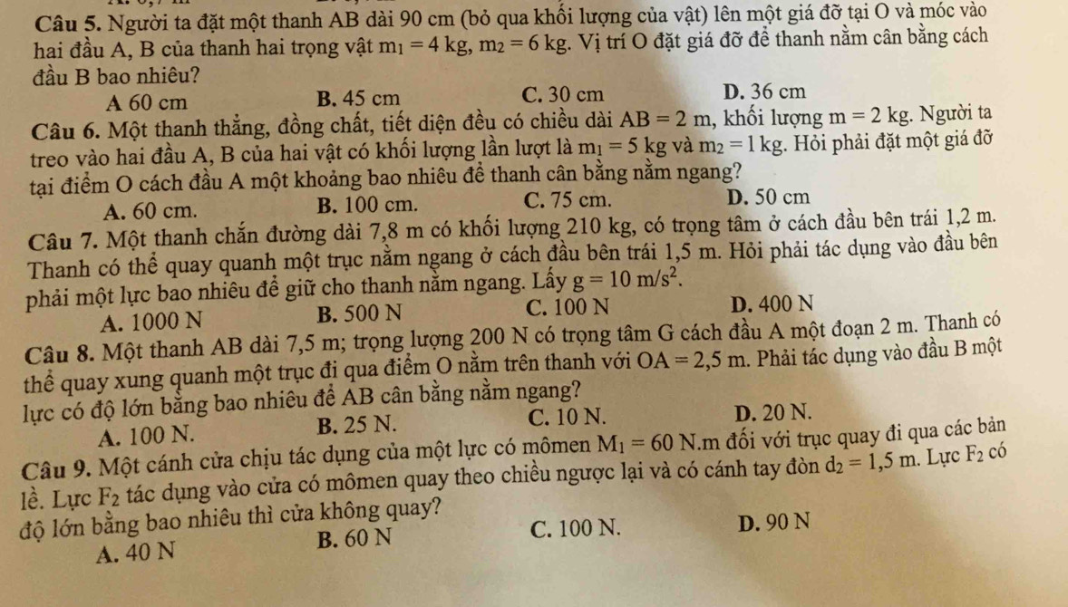 Người ta đặt một thanh AB dài 90 cm (bỏ qua khối lượng của vật) lên một giá đỡ tại O và móc vào
hai đầu A, B của thanh hai trọng vật m_1=4kg,m_2=6kg t. Vị trí O đặt giá đỡ để thanh nằm cân bằng cách
đầu B bao nhiêu?
A 60 cm B. 45 cm C. 30 cm D. 36 cm
Câu 6. Một thanh thẳng, đồng chất, tiết diện đều có chiều dài AB=2m , khối lượng m=2kg;. Người ta
treo vào hai đầu A, B của hai vật có khối lượng lần lượt là m_1=5kg và m_2=1kg :. Hỏi phải đặt một giá đỡ
tại điểm O cách đầu A một khoảng bao nhiêu để thanh cân bằng nằm ngang?
A. 60 cm. B. 100 cm. C. 75 cm. D. 50 cm
Câu 7. Một thanh chắn đường dài 7,8 m có khối lượng 210 kg, có trọng tâm ở cách đầu bên trái 1,2 m.
Thanh có thể quay quanh một trục nằm ngang ở cách đầu bên trái 1,5 m. Hỏi phải tác dụng vào đầu bên
phải một lực bao nhiêu để giữ cho thanh nằm ngang. Lấy g=10m/s^2.
A. 1000 N B. 500 N C. 100 N D. 400 N
Câu 8. Một thanh AB dài 7,5 m; trọng lượng 200 N có trọng tâm G cách đầu A một đoạn 2 m. Thanh có
thể quay xung quanh một trục đi qua điểm O nằm trên thanh với OA=2,5m. Phải tác dụng vào đầu B một
lực có độ lớn bằng bao nhiêu để AB cân bằng nằm ngang?
A. 100 N. B. 25 N. C. 10 N. D. 20 N.
Câu 9. Một cánh cửa chịu tác dụng của một lực có mômen M_1=60N.m đối với trục quay đi qua các bản
lề. Lực F_2 tác dụng vào cửa có mômen quay theo chiều ngược lại và có cánh tay đòn d_2=1,5m. Lực F_2 có
độ lớn bằng bao nhiêu thì cửa không quay?
A. 40 N B. 60 N C. 100 N. D. 90 N