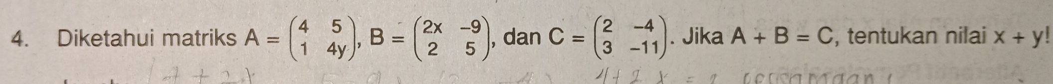 Diketahui matriks A=beginpmatrix 4&5 1&4yendpmatrix , B=beginpmatrix 2x&-9 2&5endpmatrix , dan C=beginpmatrix 2&-4 3&-11endpmatrix. Jika A+B=C , tentukan nilai x+y!