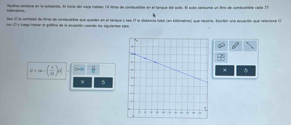 Paulina conduce en la autopista. Al inicio del viaje habían 14 litros de combustible en el tanque del auto. El auto consume un litro de combustible cada 35
kilómetros. 
Sea G la cantidad de litros de combustible que quedan en el tanque y sea D la distancia total (en kilómetros) que recorre. Escribir una ecuación que relacíone G 
con D y luego trazar el gráfico de la ecuación usando los siguientes ejes.
G=14-( 1/35 )D □ =□  □ /□  
× 5 
×