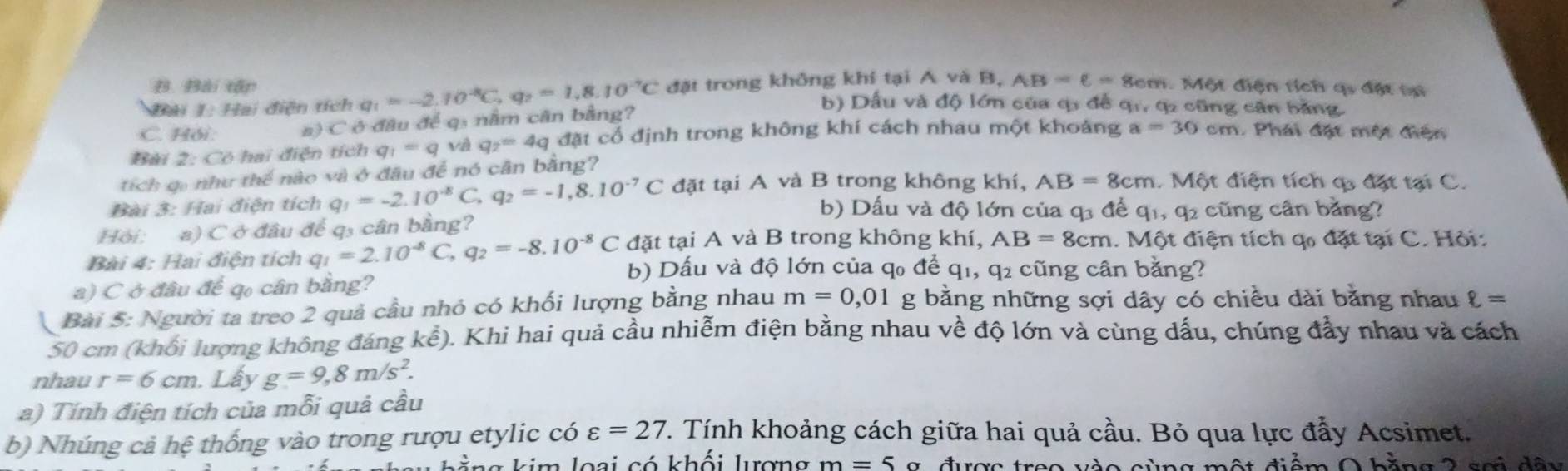 Bài tập
C. Hồi: #) C ở đầu để q: nằm cân bằng? q_1=-2.10^(-8)C,q_2=1.8.10^(-7)C đặt trong không khí tại A và B.
AB=6= Sem. Một điện tích qi đặt tạ
Đải 1: Hai điện tích b) Dầu và độ lớn của q đề qi, q2 cũng căn bằng.
Bài 2: Có hai điện tích q_1=q và q_2=4q đặt cổ định trong không khí cách nhau một khoảng a=30cm 1. Phải đặt một điện
tích qi như thể nào và ở đầu để nó cân bằng?
Bài 3: Hai điện tích q_1=-2.10^(-8)C,q_2=-1,8.10^(-7)C đặt tại A và B trong không khí, AB=8cm. Một điện tích c đặt tại C.
b) Dấu và độ lớn của q3 để q1, q2 cũng cân bằng?
Hỏi: a) C ở đâu để q₃ cân bằng?
đặt tại A và B trong không khí, AB=8cm. Một điện tích qo đặt tại C. Hỏi:
Bài 4: Hai điện tích q_1=2.10^(-8)C,q_2=-8.10^(-8)C b) Dấu và độ lớn của q₀ để q1, q₂ cũng cân bằng?
a) C ở đầu để qo cân bằng?
Bài 5: Người ta treo 2 quả cầu nhỏ có khối lượng bằng nhau m=0,01 g bằng những sợi dây có chiều dài bằng nhau ell =
50 cm (khối lượng không đáng kể). Khi hai quả cầu nhiễm điện bằng nhau về độ lớn và cùng dấu, chúng đầy nhau và cách
nhau r=6cm. Lấy g=9,8m/s^2.
a) Tính điện tích của mỗi quả cầu
b) Nhúng cả hệ thống vào trong rượu etylic có varepsilon =27 T. Tính khoảng cách giữa hai quả cầu. Bỏ qua lực đẩy Acsimet.
A
l  ằng kim loại có khối lượng m=5g 2 hăng 2 sơi dây