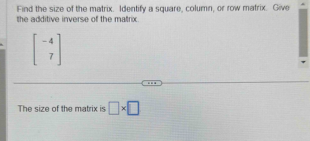 Find the size of the matrix. Identify a square, column, or row matrix. Give 
the additive inverse of the matrix.
beginbmatrix -4 7endbmatrix
The size of the matrix is □ * □.