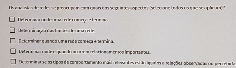 Os analistas de redes se preocupam com quais dos seguintes aspectos (selecione todos os que se aplicam)?
Determinar onde uma rede começa e termina.
Determinação dos limites de uma rede.
Determinar quando uma rede começa e termina.
Determinar onde e quando ocorrem relacionamentos importantes.
Determinar se os tipos de comportamento mais relevantes estão ligados a relações observadas ou percebida