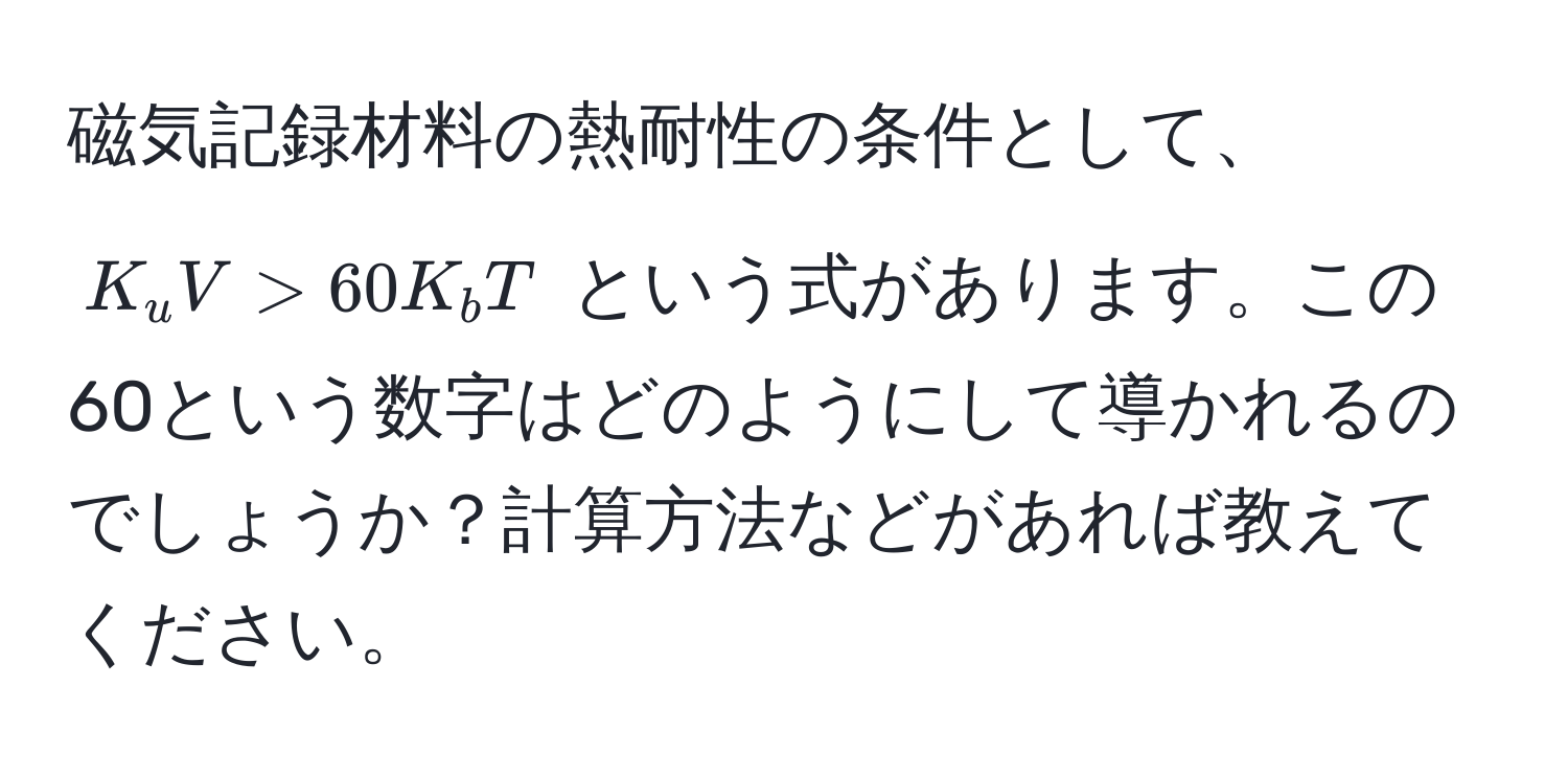 磁気記録材料の熱耐性の条件として、$K_u V > 60 K_b T$ という式があります。この60という数字はどのようにして導かれるのでしょうか？計算方法などがあれば教えてください。