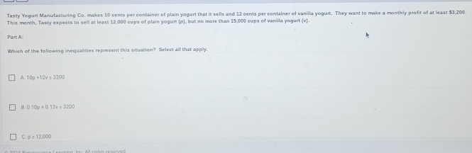 Tasty Yogurt Manufacturing Co. makes 10 cents per container of plain yogurt that it sells and 12 cents per container of vanilla yogurt. They want to make a monthly profit of at least $3,200.
This month, Tasty expects to sell at least 12,000 cups of plain yogurt (p), but no more than 15,000 cups of vanilla yogurt (v).
Pairt A
Which of the following inequalities represent this situation? Select all that apply.
A. 10p+12v≥ 3200
B 0.10p+0.12v=3200
C p≥ 12,000