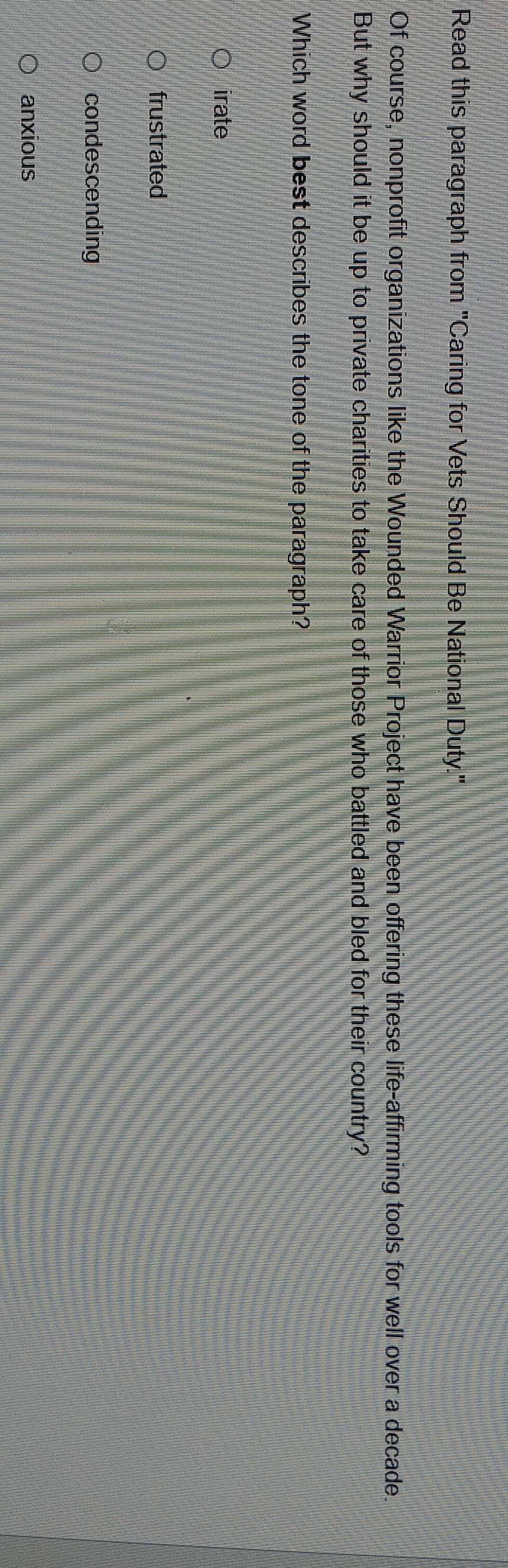 Read this paragraph from "Caring for Vets Should Be National Duty."
Of course, nonprofit organizations like the Wounded Warrior Project have been offering these life-affirming tools for well over a decade
But why should it be up to private charities to take care of those who battled and bled for their country?
Which word best describes the tone of the paragraph?
irate
frustrated
condescending
anxious