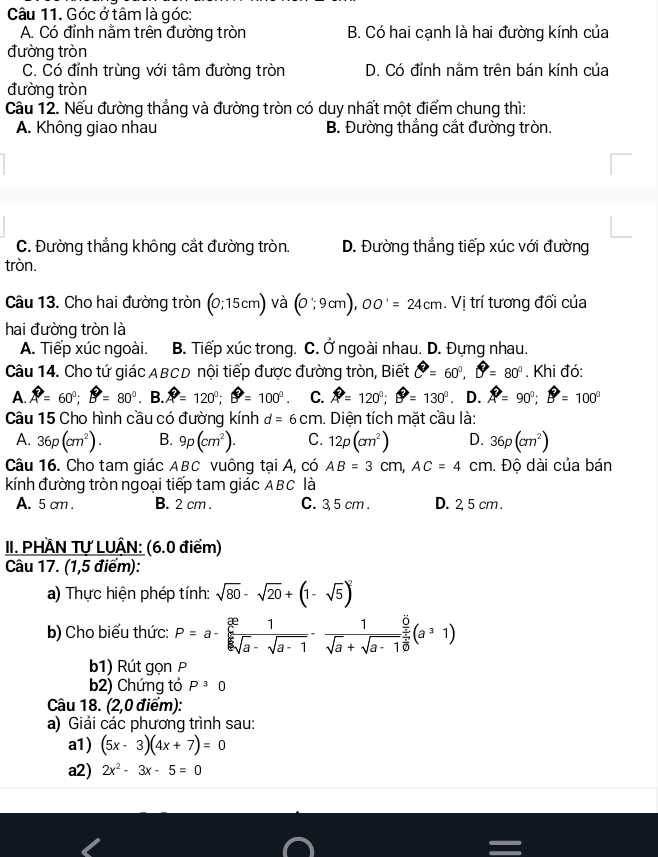 Góc ở tâm là góc:
A. Có đỉnh nằm trên đường tròn B. Có hai cạnh là hai đường kính của
đường tròn
C. Có đỉnh trùng với tâm đường tròn D. Có đỉnh nằm trên bán kính của
đường tròn
Câu 12. Nếu đường thẳng và đường tròn có duy nhất một điểm chung thì:
A. Không giao nhau B. Đường thẳng cắt đường tròn.
C. Đường thẳng không cắt đường tròn. D. Đường thẳng tiếp xúc với đường
tròn.
Câu 13. Cho hai đường tròn (0;15cm) và (0;9cm),00'=24cm. Vị trí tương đối của
hai đường tròn là
A. Tiếp xúc ngoài. B. Tiếp xúc trong. C. Ở ngoài nhau. D. Đựng nhau.
Câu 14. Cho tứ giác ABCD nội tiếp được đường tròn, Biết θ =60°,θ =80°. Khi đó:
A. A=60°;B=80°.B.A=120°;θ =100°. C. A=120°;θ =130°. D. A=90°;B=100°
Câu 15 Cho hình cầu có đường kính d=6cm. Diện tích mặt cầu là:
A. 36p(cm^2). B. 9p(cm^2). C. 12p(cm^2) D. 36p(cm^2)
Câu 16. Cho tam giác ABC vuông tại A, có AB=3cm,AC=4 cm. Độ dài của bán
kính đường tròn ngoại tiếp tam giác ABC là
A. 5 cm . B. 2 cm . C. 3,5 cm . D. 2, 5 cm .
III. PHÂN Tự LUÂN: (6.0 điểm)
Câu 17. (1,5 điểm):
a) Thực hiện phép tính: sqrt(80)-sqrt(20)+(1-sqrt(5))^2
b) Cho biểu thức: P=a- x/sqrt[6 ](a) 1/sqrt(a)-sqrt(a-1) - 1/sqrt(a)+sqrt(a-1) frac  x/x  x/sqrt(a) (a^31)
b1) Rút gọn P
b2) Chứng tỏ P^30
Câu 18. (2,0 điểm):
a) Giải các phương trình sau:
a1) (5x-3)(4x+7)=0
a2) 2x^2-3x-5=0