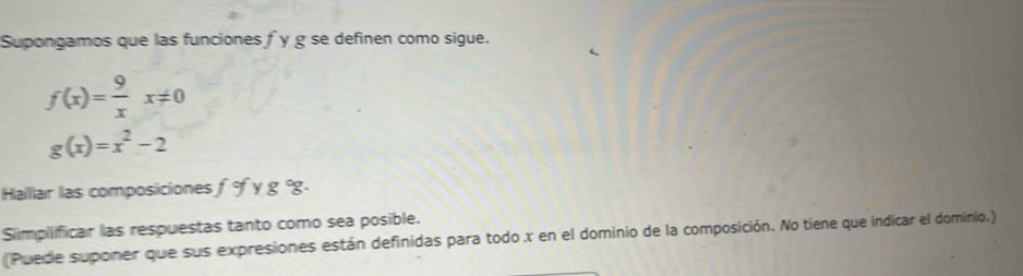 Supongamos que las funciones f y g se definen como sigue.
f(x)= 9/x x!= 0
g(x)=x^2-2
Halllar las composiciones f° y g °g.
Simpliificar las respuestas tanto como sea posible.
(Puede suponer que sus expresiones están definidas para todo x en el dominio de la composición. No tiene que indicar el dominio.)