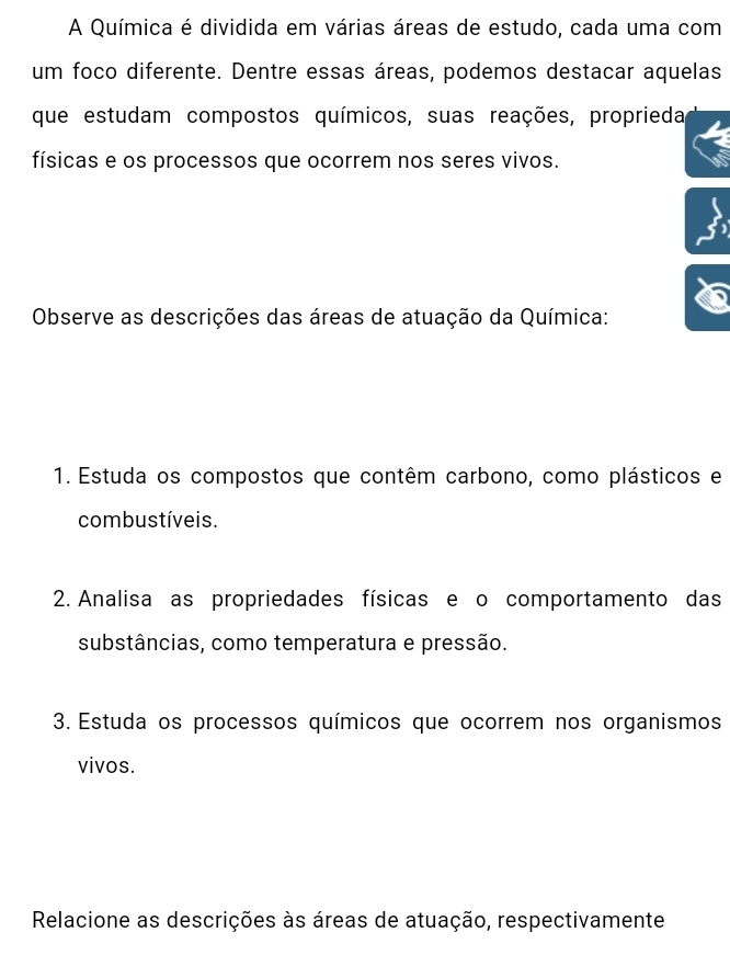 A Química é dividida em várias áreas de estudo, cada uma com 
um foco diferente. Dentre essas áreas, podemos destacar aquelas 
que estudam compostos químicos, suas reações, proprieda 
físicas e os processos que ocorrem nos seres vivos. 
Observe as descrições das áreas de atuação da Química: 
1. Estuda os compostos que contêm carbono, como plásticos e 
combustíveis. 
2. Analisa as propriedades físicas e o comportamento das 
substâncias, como temperatura e pressão. 
3. Estuda os processos químicos que ocorrem nos organismos 
vivos. 
Relacione as descrições às áreas de atuação, respectivamente