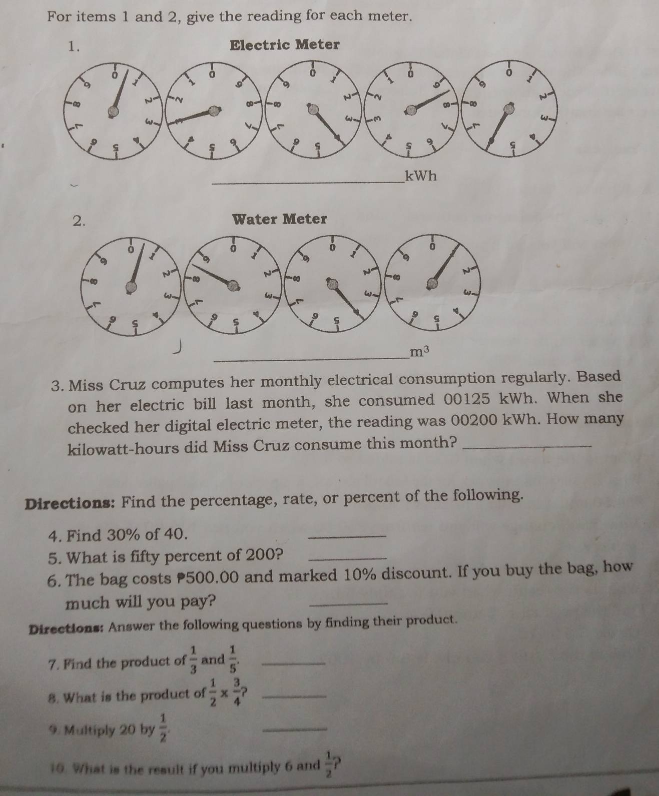 For items 1 and 2, give the reading for each meter.
_ m^3
3. Miss Cruz computes her monthly electrical consumption regularly. Based
on her electric bill last month, she consumed 00125 kWh. When she
checked her digital electric meter, the reading was 00200 kWh. How many
kilowatt-hours did Miss Cruz consume this month?_
Directions: Find the percentage, rate, or percent of the following.
4. Find 30% of 40.
_
5. What is fifty percent of 200?_
6. The bag costs 500.00 and marked 10% discount. If you buy the bag, how
much will you pay?
_
Directions: Answer the following questions by finding their product.
7. Find the product of  1/3  and  1/5 . _
8. What is the product of  1/2 *  3/4  _
9. Multiply 20 by  1/2 .
_
10. What is the result if you multiply 6 and  1/2  ?