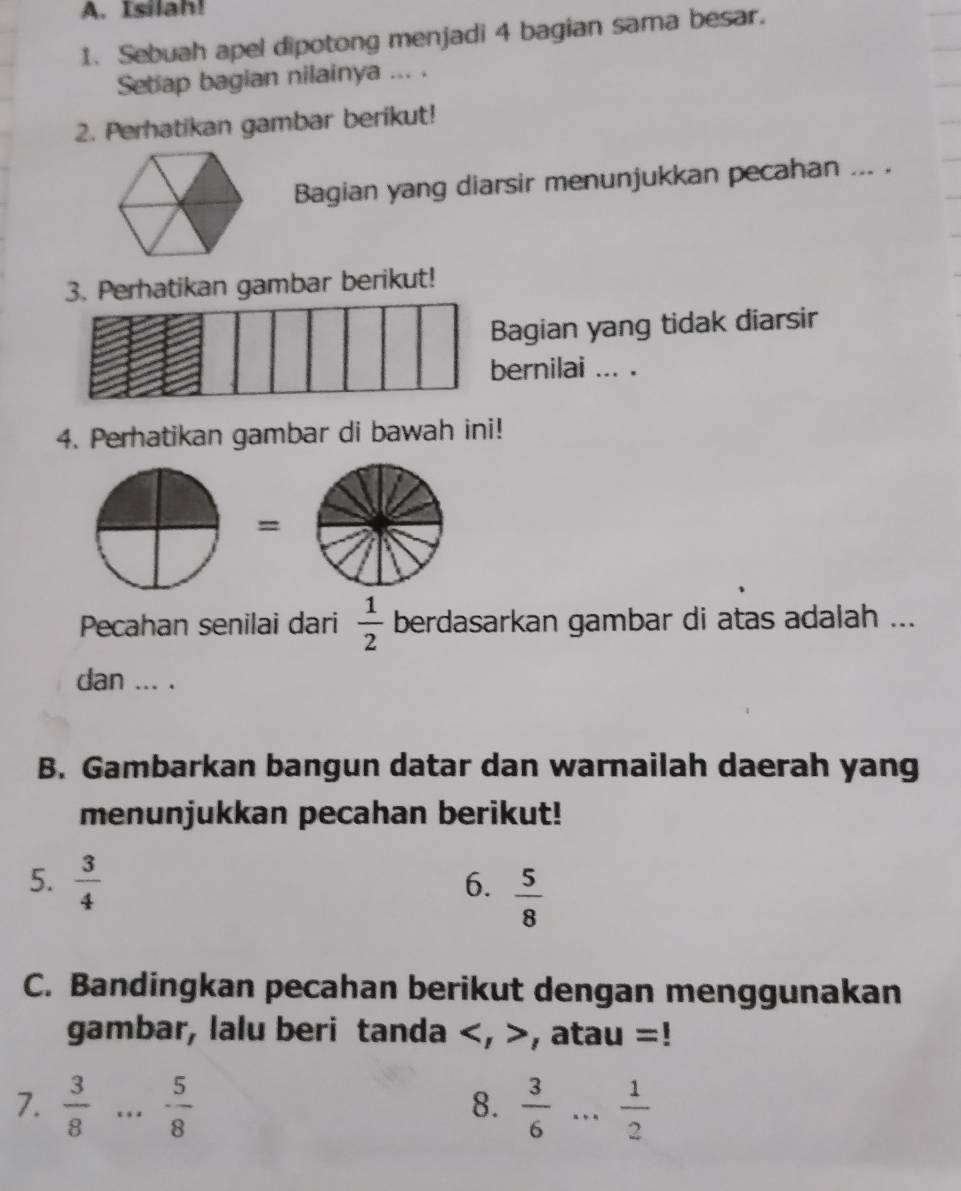 Isilah! 
1. Sebuah apel dipotong menjadi 4 bagian sama besar. 
Setap bagian nilainya ... . 
2. Perhatikan gambar berikut! 
Bagian yang diarsir menunjukkan pecahan ... . 
3. Perhatikan gambar berikut! 
Bagian yang tidak diarsir 
bernilai ... . 
4. Perhatikan gambar di bawah ini! 
= 
Pecahan senilai dari  1/2  berdasarkan gambar di atas adalah ... 
dan ... . 
B. Gambarkan bangun datar dan warnailah daerah yang 
menunjukkan pecahan berikut! 
5.  3/4 
6.  5/8 
C. Bandingkan pecahan berikut dengan menggunakan 
gambar, lalu beri tanda , , atau =! 
7.  3/8 ... 5/8  _  3/6  ... 1/2  _ 
8.