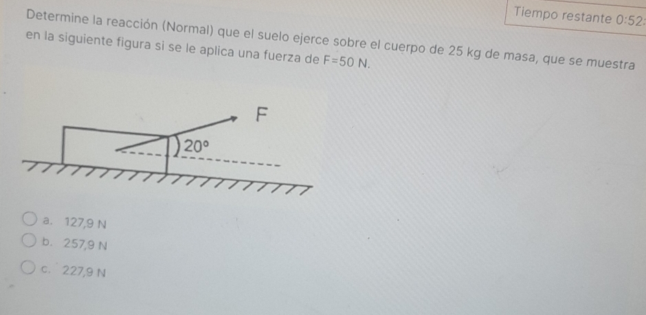 Tiempo restante 0:52: 
Determine la reacción (Normal) que el suelo ejerce sobre el cuerpo de 25 kg de masa, que se muestra
en la siguiente figura si se le aplica una fuerza de F=50N. 
F
20°
a. 127,9 N
b. 257,9 N
c. 227,9 N