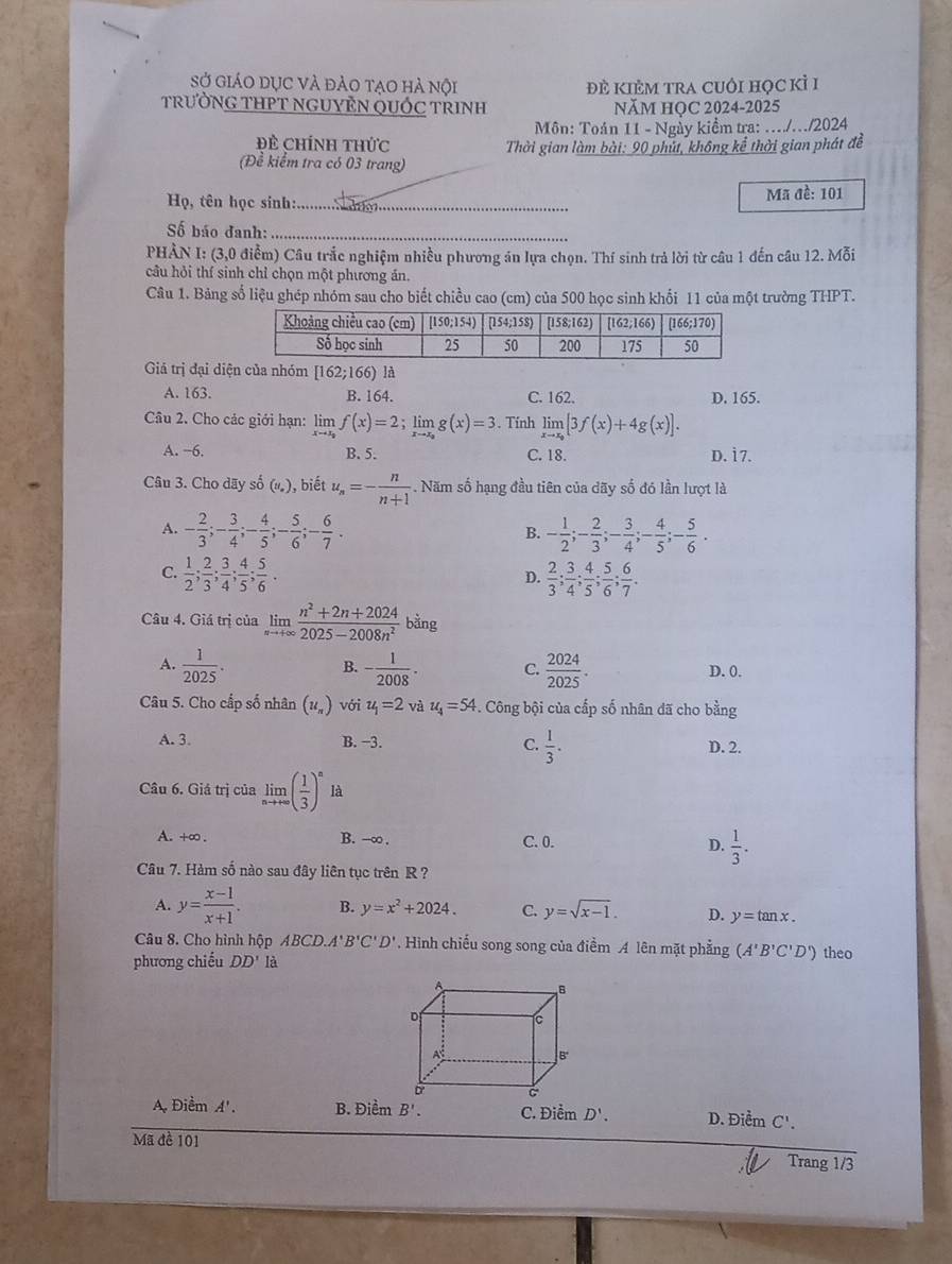 Sở giáO dục và đảo tạo hà nội đÊ KIÊM trA cUÔI Học kỉ I
TRƯỜNG THPT NGUYÊN QUỐC TRINH NăM HOC 2024-2025
Môn: Toán 11 - Ngày kiểm tra: .../../2024
Đề Chính thức  Thời gian làm bài: 90 phút, không kể thời gian phát đề
(Đề kiểm tra có 03 trang)
Họ, tên học sinh:_ Mã đề: 101
ố báo đanh:_
PHÀN I: (3,0 điểm) Câu trắc nghiệm nhiều phương án lựa chọn. Thí sinh trả lời từ câu 1 đến câu 12. Mỗi
câu hỏi thí sinh chỉ chọn một phương án.
Câu 1. Bảng số liệu ghép nhóm sau cho biết chiều cao (cm) của 500 học sinh khối 11 của một trường THPT.
Giả trị đại diện của nhóm [162;166) à
A. 163. B. 164. C. 162.
Câu 2. Cho các giới hạn: limlimits _xto x_0f(x)=2;limlimits _xto x_0g(x)=3. Tính limlimits _xto x_0[3f(x)+4g(x)]. D. 165.
A. −6. B. 5. C. 18. D. i 7.
Câu 3. Cho dãy số (#), biết u_n=- n/n+1 . Năm số hạng đầu tiên của dãy số đó lần lượt là
A. - 2/3 ;- 3/4 ;- 4/5 ;- 5/6 ;- 6/7 . - 1/2 ;- 2/3 ;- 3/4 ;- 4/5 ;- 5/6 .
B.
C.  1/2 ; 2/3 ; 3/4 ; 4/5 ; 5/6 .  2/3 ; 3/4 ; 4/5 ; 5/6 ; 6/7 .
D.
Câu 4. Giá trị của limlimits _nto +∈fty  (n^2+2n+2024)/2025-2008n^2 bing
B.
A.  1/2025 . - 1/2008 . C.  2024/2025 . D.0.
Câu 5. Cho cấp số nhân (u_n) với u_1=2 và u_4=54 -. Công bội của cấp số nhân dã cho bằng
A. 3. B. −3. C.  1/3 . D. 2.
Câu 6. Giá trị của limlimits _nto +∈fty ( 1/3 )^n là
A. +∞ . B. -∞. C. 0. D.  1/3 .
Câu 7. Hàm số nào sau đây liên tục trên R ?
A. y= (x-1)/x+1 . B. y=x^2+2024. C. y=sqrt(x-1). D. y=tan x.
Câu 8. Cho hình hộp ABCD. A'B'C'D'. Hình chiếu song song của điểm A lên mặt phẳng (A'B'C'D') theo
phương chiếu DD' là
A. Điểm A'. B. Điểm D'. D. Điểm C'.
Mã đề 101
Trang 1/3